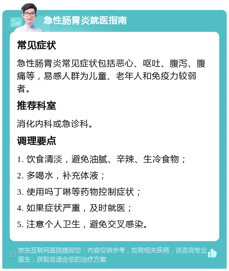 急性肠胃炎就医指南 常见症状 急性肠胃炎常见症状包括恶心、呕吐、腹泻、腹痛等，易感人群为儿童、老年人和免疫力较弱者。 推荐科室 消化内科或急诊科。 调理要点 1. 饮食清淡，避免油腻、辛辣、生冷食物； 2. 多喝水，补充体液； 3. 使用吗丁啉等药物控制症状； 4. 如果症状严重，及时就医； 5. 注意个人卫生，避免交叉感染。