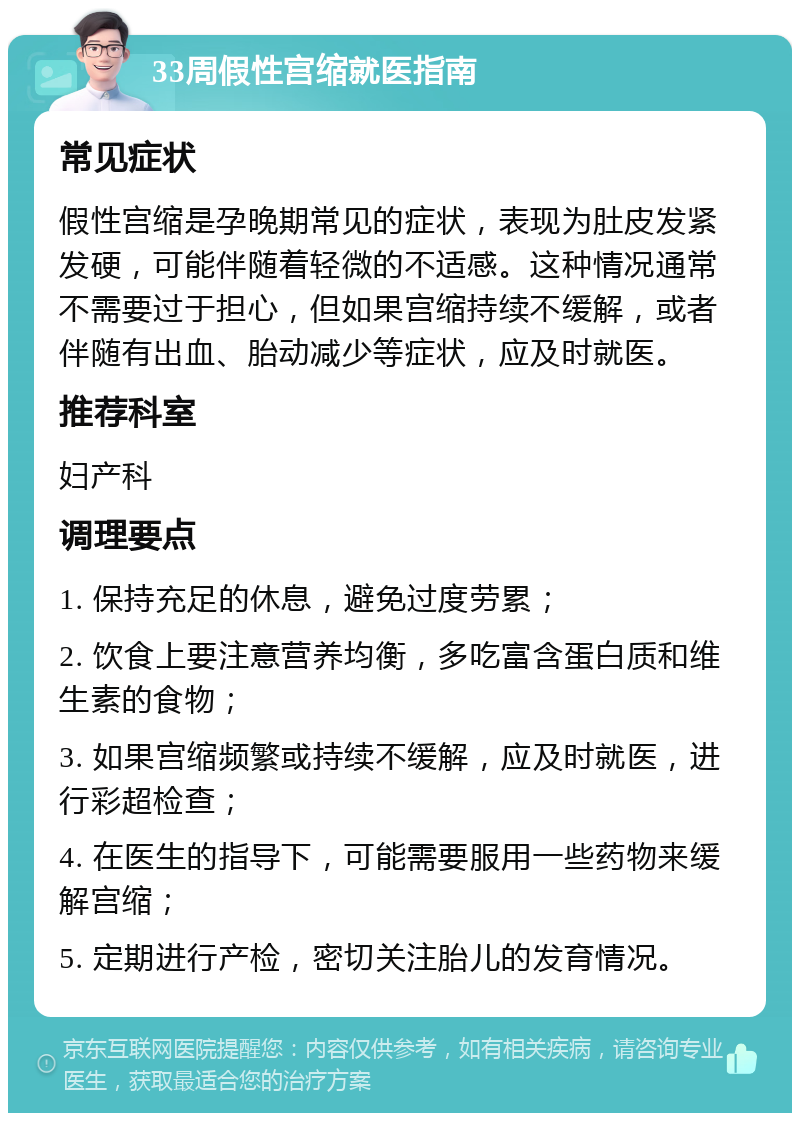 33周假性宫缩就医指南 常见症状 假性宫缩是孕晚期常见的症状，表现为肚皮发紧发硬，可能伴随着轻微的不适感。这种情况通常不需要过于担心，但如果宫缩持续不缓解，或者伴随有出血、胎动减少等症状，应及时就医。 推荐科室 妇产科 调理要点 1. 保持充足的休息，避免过度劳累； 2. 饮食上要注意营养均衡，多吃富含蛋白质和维生素的食物； 3. 如果宫缩频繁或持续不缓解，应及时就医，进行彩超检查； 4. 在医生的指导下，可能需要服用一些药物来缓解宫缩； 5. 定期进行产检，密切关注胎儿的发育情况。