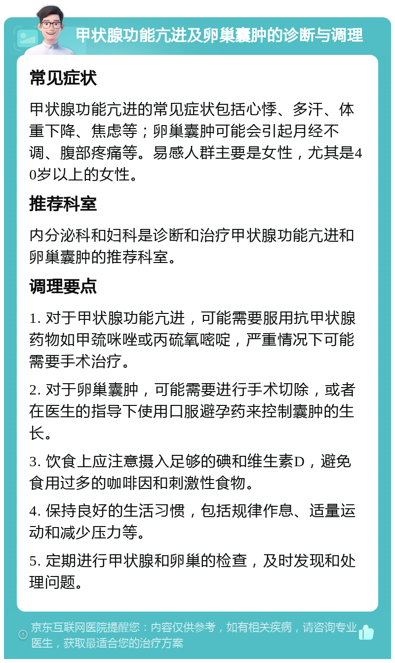 甲状腺功能亢进及卵巢囊肿的诊断与调理 常见症状 甲状腺功能亢进的常见症状包括心悸、多汗、体重下降、焦虑等；卵巢囊肿可能会引起月经不调、腹部疼痛等。易感人群主要是女性，尤其是40岁以上的女性。 推荐科室 内分泌科和妇科是诊断和治疗甲状腺功能亢进和卵巢囊肿的推荐科室。 调理要点 1. 对于甲状腺功能亢进，可能需要服用抗甲状腺药物如甲巯咪唑或丙硫氧嘧啶，严重情况下可能需要手术治疗。 2. 对于卵巢囊肿，可能需要进行手术切除，或者在医生的指导下使用口服避孕药来控制囊肿的生长。 3. 饮食上应注意摄入足够的碘和维生素D，避免食用过多的咖啡因和刺激性食物。 4. 保持良好的生活习惯，包括规律作息、适量运动和减少压力等。 5. 定期进行甲状腺和卵巢的检查，及时发现和处理问题。