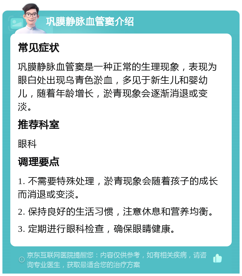 巩膜静脉血管窦介绍 常见症状 巩膜静脉血管窦是一种正常的生理现象，表现为眼白处出现乌青色淤血，多见于新生儿和婴幼儿，随着年龄增长，淤青现象会逐渐消退或变淡。 推荐科室 眼科 调理要点 1. 不需要特殊处理，淤青现象会随着孩子的成长而消退或变淡。 2. 保持良好的生活习惯，注意休息和营养均衡。 3. 定期进行眼科检查，确保眼睛健康。