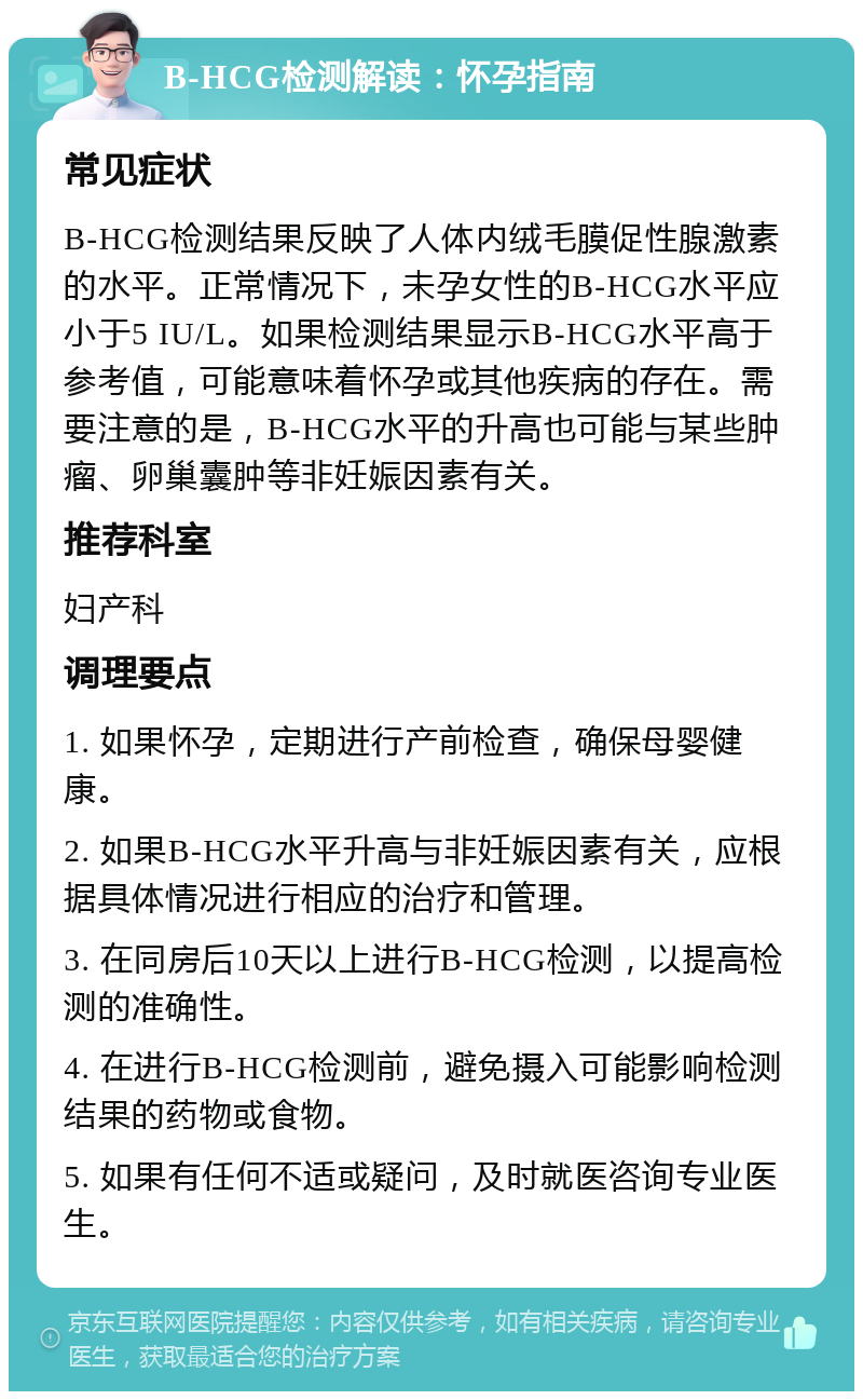 B-HCG检测解读：怀孕指南 常见症状 B-HCG检测结果反映了人体内绒毛膜促性腺激素的水平。正常情况下，未孕女性的B-HCG水平应小于5 IU/L。如果检测结果显示B-HCG水平高于参考值，可能意味着怀孕或其他疾病的存在。需要注意的是，B-HCG水平的升高也可能与某些肿瘤、卵巢囊肿等非妊娠因素有关。 推荐科室 妇产科 调理要点 1. 如果怀孕，定期进行产前检查，确保母婴健康。 2. 如果B-HCG水平升高与非妊娠因素有关，应根据具体情况进行相应的治疗和管理。 3. 在同房后10天以上进行B-HCG检测，以提高检测的准确性。 4. 在进行B-HCG检测前，避免摄入可能影响检测结果的药物或食物。 5. 如果有任何不适或疑问，及时就医咨询专业医生。