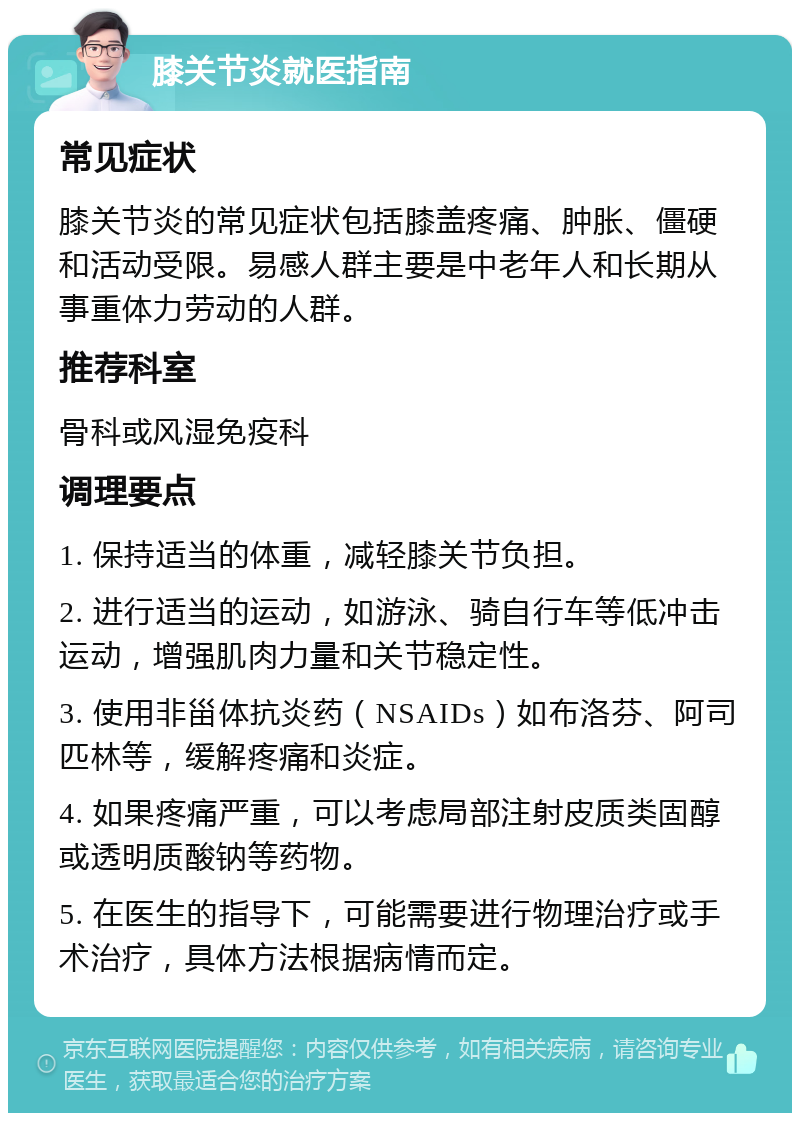 膝关节炎就医指南 常见症状 膝关节炎的常见症状包括膝盖疼痛、肿胀、僵硬和活动受限。易感人群主要是中老年人和长期从事重体力劳动的人群。 推荐科室 骨科或风湿免疫科 调理要点 1. 保持适当的体重，减轻膝关节负担。 2. 进行适当的运动，如游泳、骑自行车等低冲击运动，增强肌肉力量和关节稳定性。 3. 使用非甾体抗炎药（NSAIDs）如布洛芬、阿司匹林等，缓解疼痛和炎症。 4. 如果疼痛严重，可以考虑局部注射皮质类固醇或透明质酸钠等药物。 5. 在医生的指导下，可能需要进行物理治疗或手术治疗，具体方法根据病情而定。