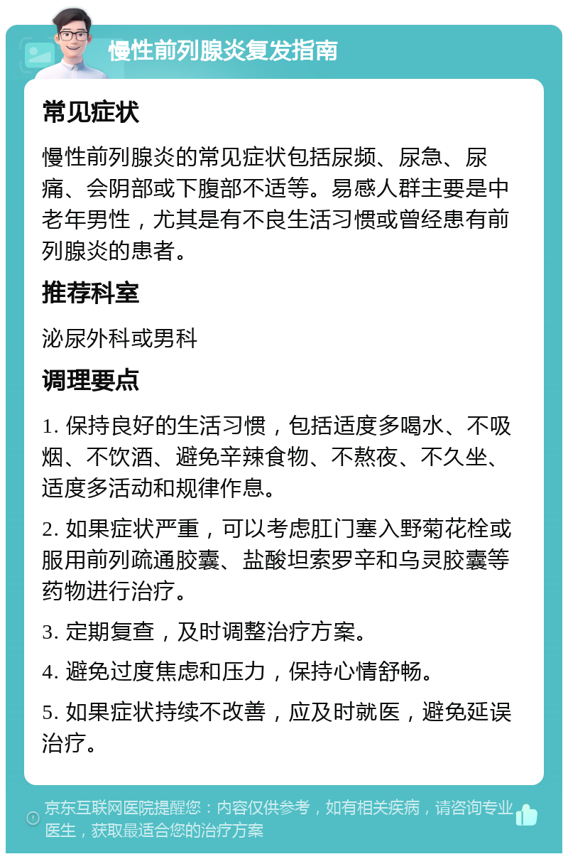 慢性前列腺炎复发指南 常见症状 慢性前列腺炎的常见症状包括尿频、尿急、尿痛、会阴部或下腹部不适等。易感人群主要是中老年男性，尤其是有不良生活习惯或曾经患有前列腺炎的患者。 推荐科室 泌尿外科或男科 调理要点 1. 保持良好的生活习惯，包括适度多喝水、不吸烟、不饮酒、避免辛辣食物、不熬夜、不久坐、适度多活动和规律作息。 2. 如果症状严重，可以考虑肛门塞入野菊花栓或服用前列疏通胶囊、盐酸坦索罗辛和乌灵胶囊等药物进行治疗。 3. 定期复查，及时调整治疗方案。 4. 避免过度焦虑和压力，保持心情舒畅。 5. 如果症状持续不改善，应及时就医，避免延误治疗。