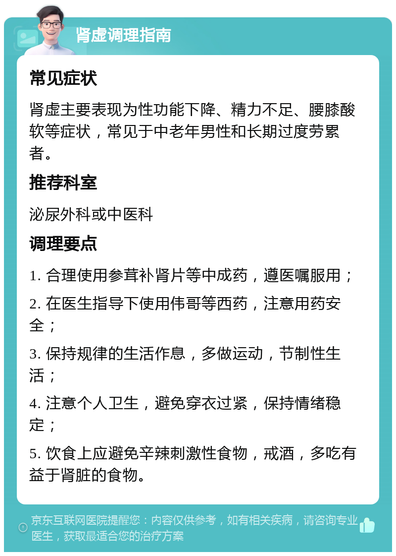 肾虚调理指南 常见症状 肾虚主要表现为性功能下降、精力不足、腰膝酸软等症状，常见于中老年男性和长期过度劳累者。 推荐科室 泌尿外科或中医科 调理要点 1. 合理使用参茸补肾片等中成药，遵医嘱服用； 2. 在医生指导下使用伟哥等西药，注意用药安全； 3. 保持规律的生活作息，多做运动，节制性生活； 4. 注意个人卫生，避免穿衣过紧，保持情绪稳定； 5. 饮食上应避免辛辣刺激性食物，戒酒，多吃有益于肾脏的食物。