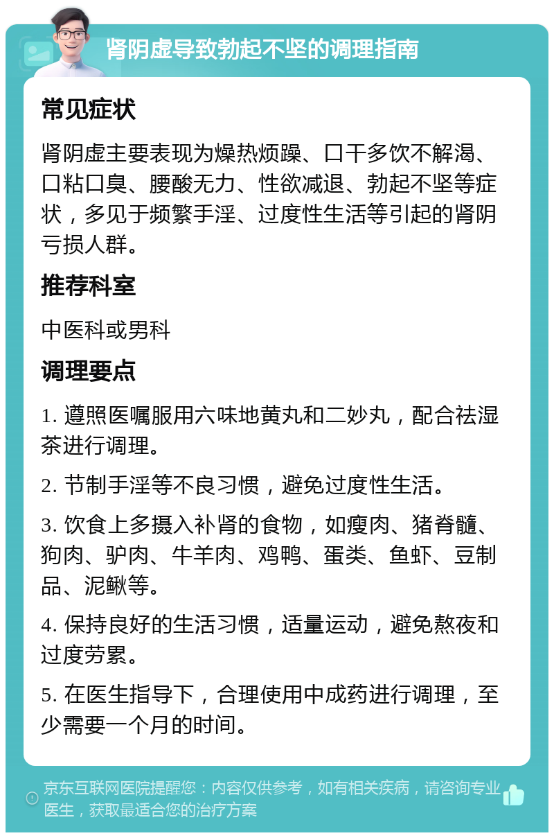 肾阴虚导致勃起不坚的调理指南 常见症状 肾阴虚主要表现为燥热烦躁、口干多饮不解渴、口粘口臭、腰酸无力、性欲减退、勃起不坚等症状，多见于频繁手淫、过度性生活等引起的肾阴亏损人群。 推荐科室 中医科或男科 调理要点 1. 遵照医嘱服用六味地黄丸和二妙丸，配合祛湿茶进行调理。 2. 节制手淫等不良习惯，避免过度性生活。 3. 饮食上多摄入补肾的食物，如瘦肉、猪脊髓、狗肉、驴肉、牛羊肉、鸡鸭、蛋类、鱼虾、豆制品、泥鳅等。 4. 保持良好的生活习惯，适量运动，避免熬夜和过度劳累。 5. 在医生指导下，合理使用中成药进行调理，至少需要一个月的时间。