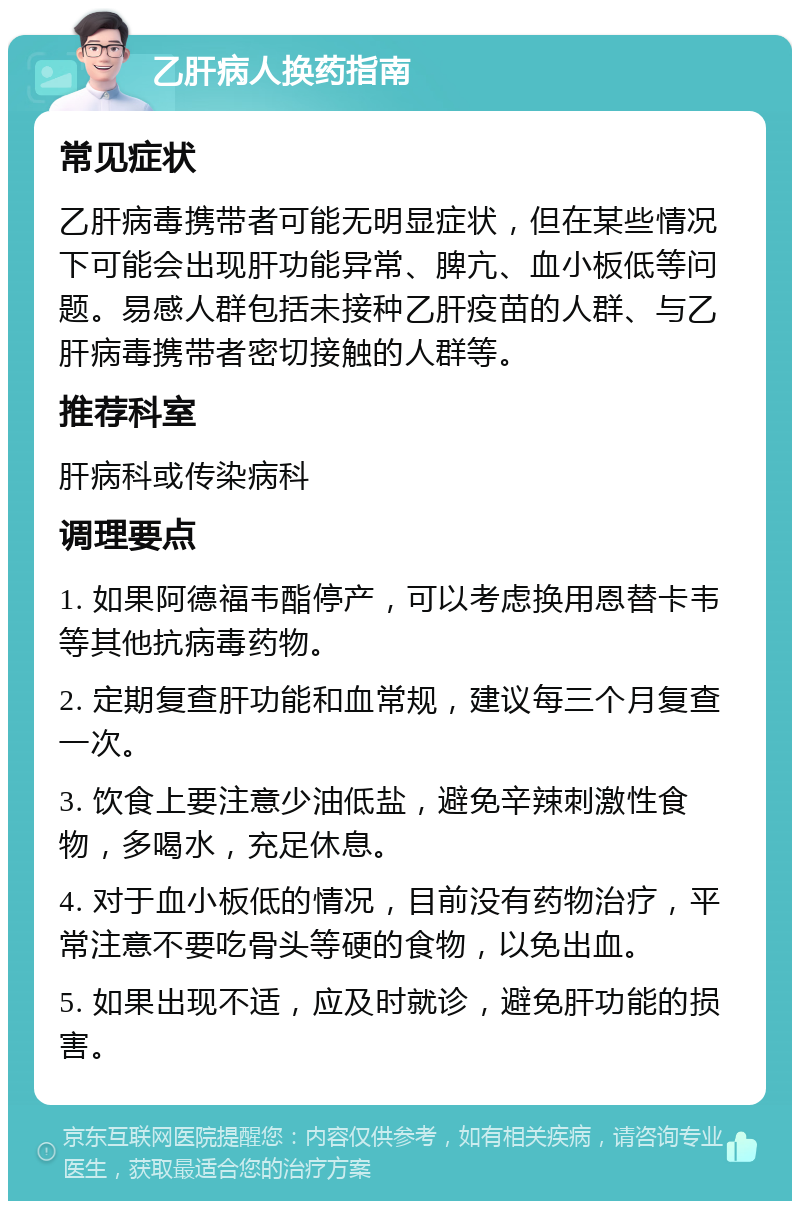 乙肝病人换药指南 常见症状 乙肝病毒携带者可能无明显症状，但在某些情况下可能会出现肝功能异常、脾亢、血小板低等问题。易感人群包括未接种乙肝疫苗的人群、与乙肝病毒携带者密切接触的人群等。 推荐科室 肝病科或传染病科 调理要点 1. 如果阿德福韦酯停产，可以考虑换用恩替卡韦等其他抗病毒药物。 2. 定期复查肝功能和血常规，建议每三个月复查一次。 3. 饮食上要注意少油低盐，避免辛辣刺激性食物，多喝水，充足休息。 4. 对于血小板低的情况，目前没有药物治疗，平常注意不要吃骨头等硬的食物，以免出血。 5. 如果出现不适，应及时就诊，避免肝功能的损害。