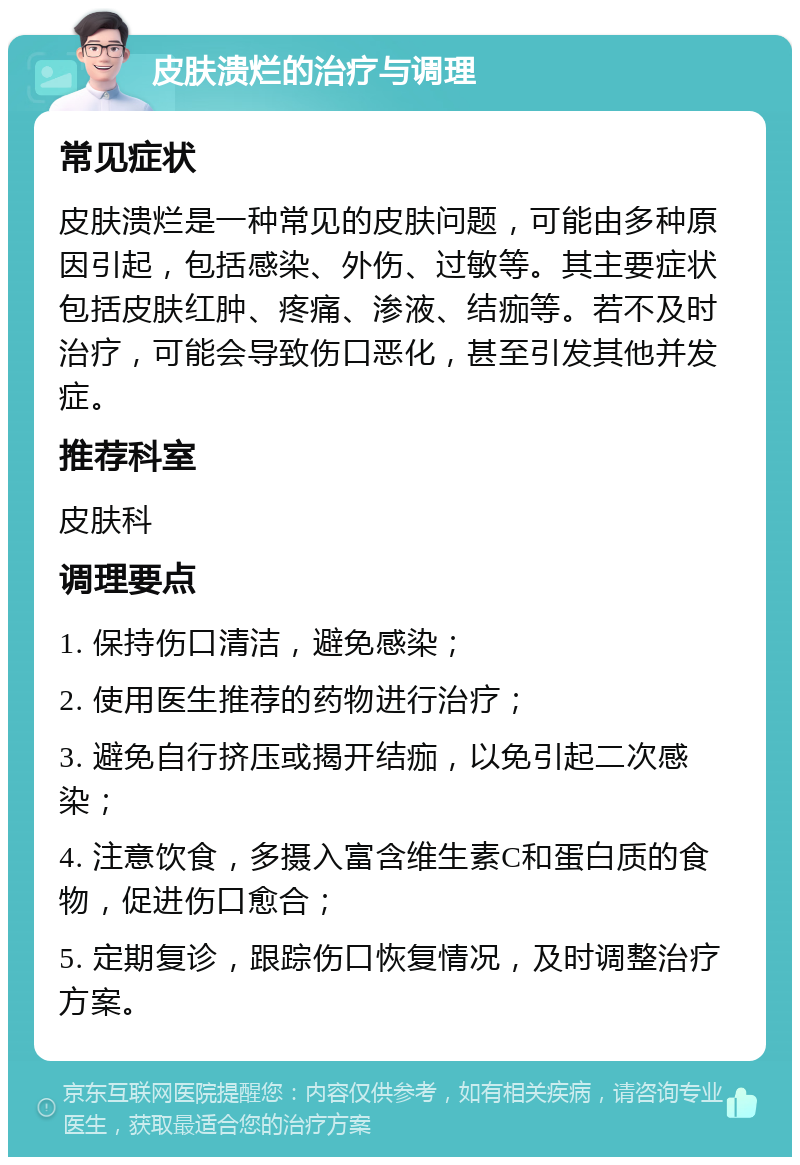 皮肤溃烂的治疗与调理 常见症状 皮肤溃烂是一种常见的皮肤问题，可能由多种原因引起，包括感染、外伤、过敏等。其主要症状包括皮肤红肿、疼痛、渗液、结痂等。若不及时治疗，可能会导致伤口恶化，甚至引发其他并发症。 推荐科室 皮肤科 调理要点 1. 保持伤口清洁，避免感染； 2. 使用医生推荐的药物进行治疗； 3. 避免自行挤压或揭开结痂，以免引起二次感染； 4. 注意饮食，多摄入富含维生素C和蛋白质的食物，促进伤口愈合； 5. 定期复诊，跟踪伤口恢复情况，及时调整治疗方案。