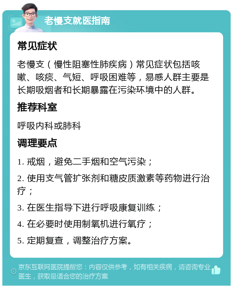 老慢支就医指南 常见症状 老慢支（慢性阻塞性肺疾病）常见症状包括咳嗽、咳痰、气短、呼吸困难等，易感人群主要是长期吸烟者和长期暴露在污染环境中的人群。 推荐科室 呼吸内科或肺科 调理要点 1. 戒烟，避免二手烟和空气污染； 2. 使用支气管扩张剂和糖皮质激素等药物进行治疗； 3. 在医生指导下进行呼吸康复训练； 4. 在必要时使用制氧机进行氧疗； 5. 定期复查，调整治疗方案。