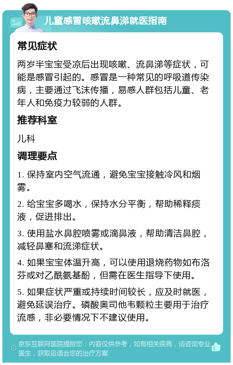 儿童感冒咳嗽流鼻涕就医指南 常见症状 两岁半宝宝受凉后出现咳嗽、流鼻涕等症状，可能是感冒引起的。感冒是一种常见的呼吸道传染病，主要通过飞沫传播，易感人群包括儿童、老年人和免疫力较弱的人群。 推荐科室 儿科 调理要点 1. 保持室内空气流通，避免宝宝接触冷风和烟雾。 2. 给宝宝多喝水，保持水分平衡，帮助稀释痰液，促进排出。 3. 使用盐水鼻腔喷雾或滴鼻液，帮助清洁鼻腔，减轻鼻塞和流涕症状。 4. 如果宝宝体温升高，可以使用退烧药物如布洛芬或对乙酰氨基酚，但需在医生指导下使用。 5. 如果症状严重或持续时间较长，应及时就医，避免延误治疗。磷酸奥司他韦颗粒主要用于治疗流感，非必要情况下不建议使用。