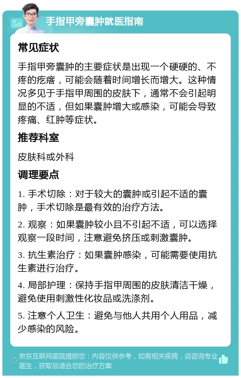 手指甲旁囊肿就医指南 常见症状 手指甲旁囊肿的主要症状是出现一个硬硬的、不疼的疙瘩，可能会随着时间增长而增大。这种情况多见于手指甲周围的皮肤下，通常不会引起明显的不适，但如果囊肿增大或感染，可能会导致疼痛、红肿等症状。 推荐科室 皮肤科或外科 调理要点 1. 手术切除：对于较大的囊肿或引起不适的囊肿，手术切除是最有效的治疗方法。 2. 观察：如果囊肿较小且不引起不适，可以选择观察一段时间，注意避免挤压或刺激囊肿。 3. 抗生素治疗：如果囊肿感染，可能需要使用抗生素进行治疗。 4. 局部护理：保持手指甲周围的皮肤清洁干燥，避免使用刺激性化妆品或洗涤剂。 5. 注意个人卫生：避免与他人共用个人用品，减少感染的风险。