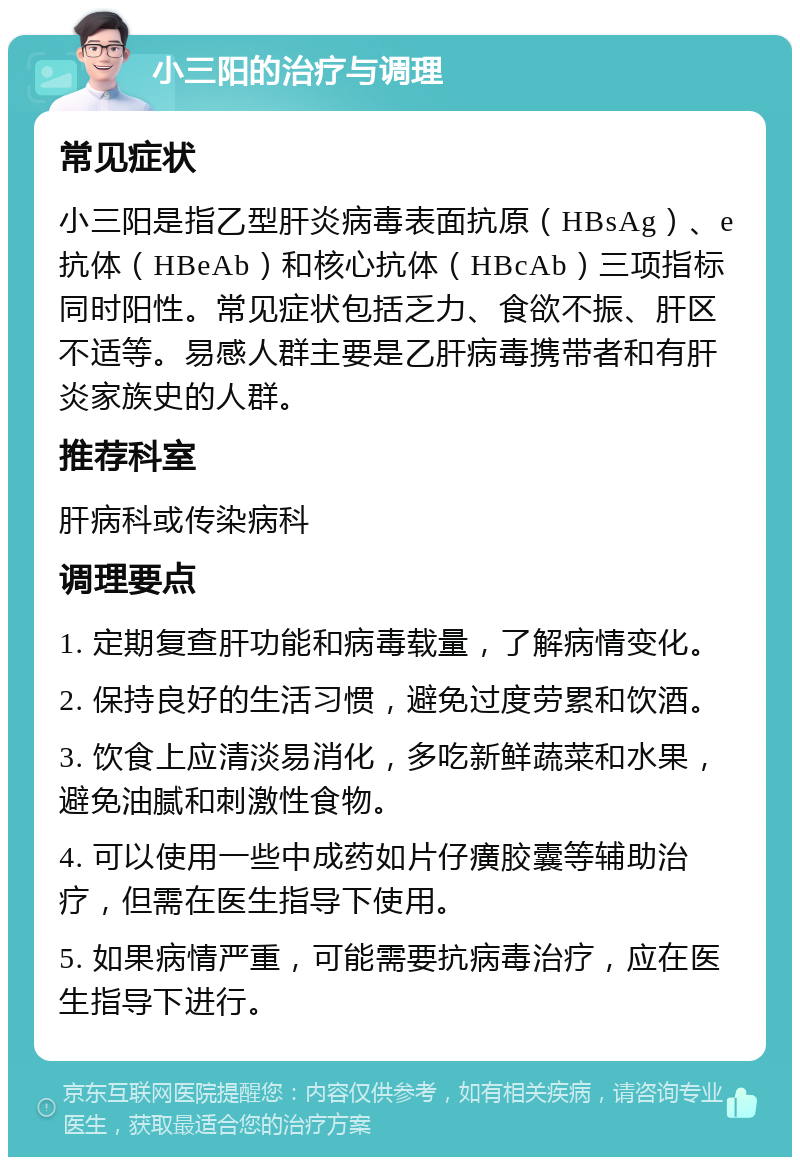 小三阳的治疗与调理 常见症状 小三阳是指乙型肝炎病毒表面抗原（HBsAg）、e抗体（HBeAb）和核心抗体（HBcAb）三项指标同时阳性。常见症状包括乏力、食欲不振、肝区不适等。易感人群主要是乙肝病毒携带者和有肝炎家族史的人群。 推荐科室 肝病科或传染病科 调理要点 1. 定期复查肝功能和病毒载量，了解病情变化。 2. 保持良好的生活习惯，避免过度劳累和饮酒。 3. 饮食上应清淡易消化，多吃新鲜蔬菜和水果，避免油腻和刺激性食物。 4. 可以使用一些中成药如片仔癀胶囊等辅助治疗，但需在医生指导下使用。 5. 如果病情严重，可能需要抗病毒治疗，应在医生指导下进行。