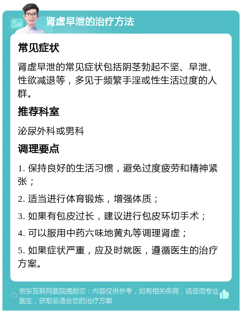 肾虚早泄的治疗方法 常见症状 肾虚早泄的常见症状包括阴茎勃起不坚、早泄、性欲减退等，多见于频繁手淫或性生活过度的人群。 推荐科室 泌尿外科或男科 调理要点 1. 保持良好的生活习惯，避免过度疲劳和精神紧张； 2. 适当进行体育锻炼，增强体质； 3. 如果有包皮过长，建议进行包皮环切手术； 4. 可以服用中药六味地黄丸等调理肾虚； 5. 如果症状严重，应及时就医，遵循医生的治疗方案。