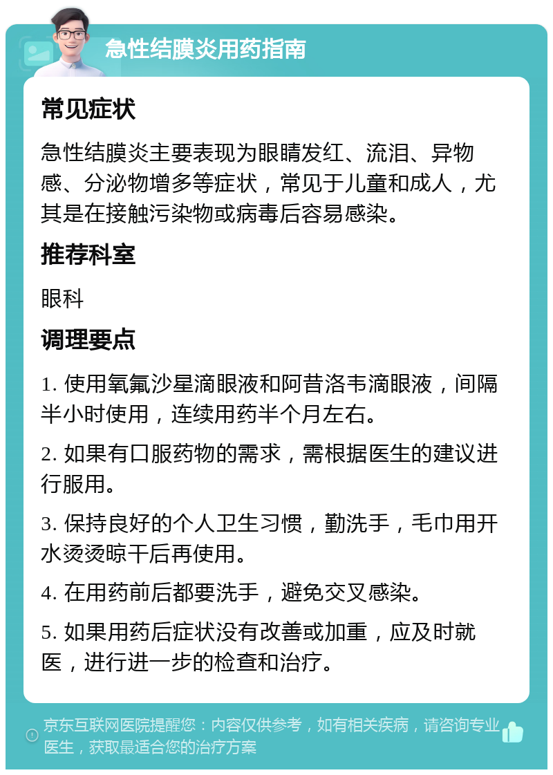 急性结膜炎用药指南 常见症状 急性结膜炎主要表现为眼睛发红、流泪、异物感、分泌物增多等症状，常见于儿童和成人，尤其是在接触污染物或病毒后容易感染。 推荐科室 眼科 调理要点 1. 使用氧氟沙星滴眼液和阿昔洛韦滴眼液，间隔半小时使用，连续用药半个月左右。 2. 如果有口服药物的需求，需根据医生的建议进行服用。 3. 保持良好的个人卫生习惯，勤洗手，毛巾用开水烫烫晾干后再使用。 4. 在用药前后都要洗手，避免交叉感染。 5. 如果用药后症状没有改善或加重，应及时就医，进行进一步的检查和治疗。