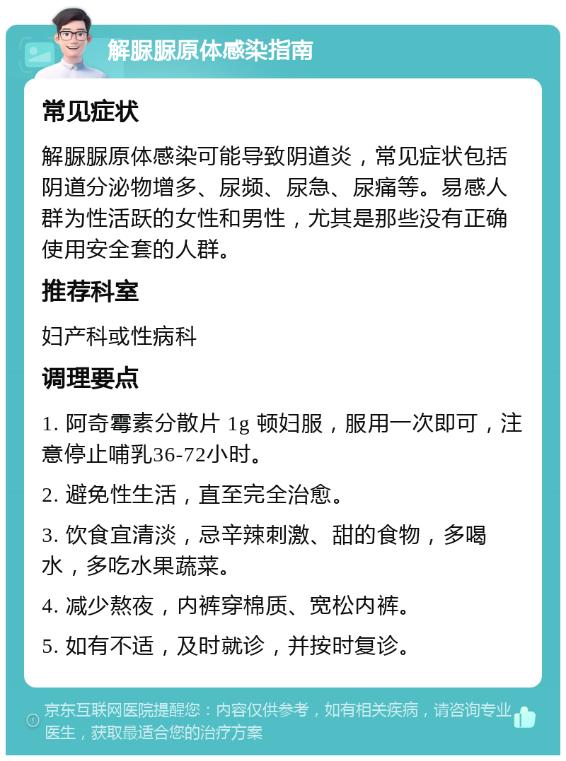 解脲脲原体感染指南 常见症状 解脲脲原体感染可能导致阴道炎，常见症状包括阴道分泌物增多、尿频、尿急、尿痛等。易感人群为性活跃的女性和男性，尤其是那些没有正确使用安全套的人群。 推荐科室 妇产科或性病科 调理要点 1. 阿奇霉素分散片 1g 顿妇服，服用一次即可，注意停止哺乳36-72小时。 2. 避免性生活，直至完全治愈。 3. 饮食宜清淡，忌辛辣刺激、甜的食物，多喝水，多吃水果蔬菜。 4. 减少熬夜，内裤穿棉质、宽松内裤。 5. 如有不适，及时就诊，并按时复诊。