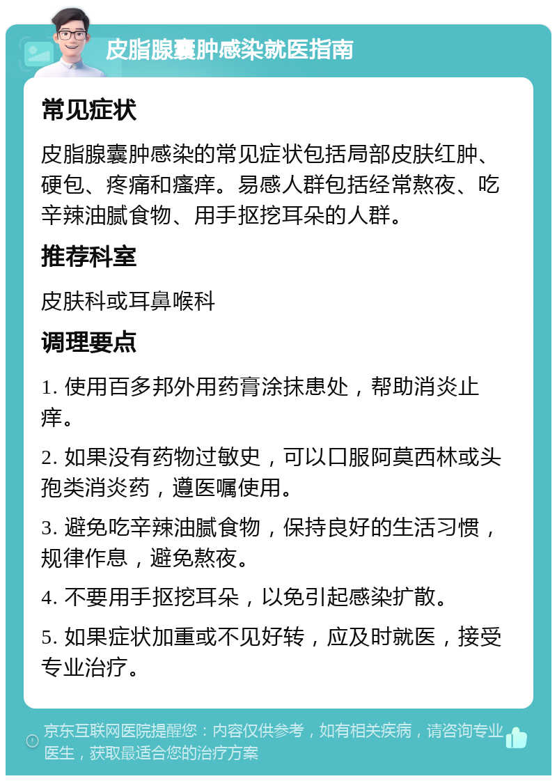 皮脂腺囊肿感染就医指南 常见症状 皮脂腺囊肿感染的常见症状包括局部皮肤红肿、硬包、疼痛和瘙痒。易感人群包括经常熬夜、吃辛辣油腻食物、用手抠挖耳朵的人群。 推荐科室 皮肤科或耳鼻喉科 调理要点 1. 使用百多邦外用药膏涂抹患处，帮助消炎止痒。 2. 如果没有药物过敏史，可以口服阿莫西林或头孢类消炎药，遵医嘱使用。 3. 避免吃辛辣油腻食物，保持良好的生活习惯，规律作息，避免熬夜。 4. 不要用手抠挖耳朵，以免引起感染扩散。 5. 如果症状加重或不见好转，应及时就医，接受专业治疗。