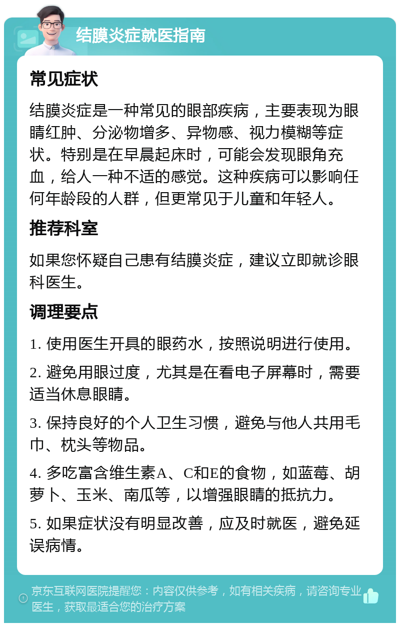 结膜炎症就医指南 常见症状 结膜炎症是一种常见的眼部疾病，主要表现为眼睛红肿、分泌物增多、异物感、视力模糊等症状。特别是在早晨起床时，可能会发现眼角充血，给人一种不适的感觉。这种疾病可以影响任何年龄段的人群，但更常见于儿童和年轻人。 推荐科室 如果您怀疑自己患有结膜炎症，建议立即就诊眼科医生。 调理要点 1. 使用医生开具的眼药水，按照说明进行使用。 2. 避免用眼过度，尤其是在看电子屏幕时，需要适当休息眼睛。 3. 保持良好的个人卫生习惯，避免与他人共用毛巾、枕头等物品。 4. 多吃富含维生素A、C和E的食物，如蓝莓、胡萝卜、玉米、南瓜等，以增强眼睛的抵抗力。 5. 如果症状没有明显改善，应及时就医，避免延误病情。