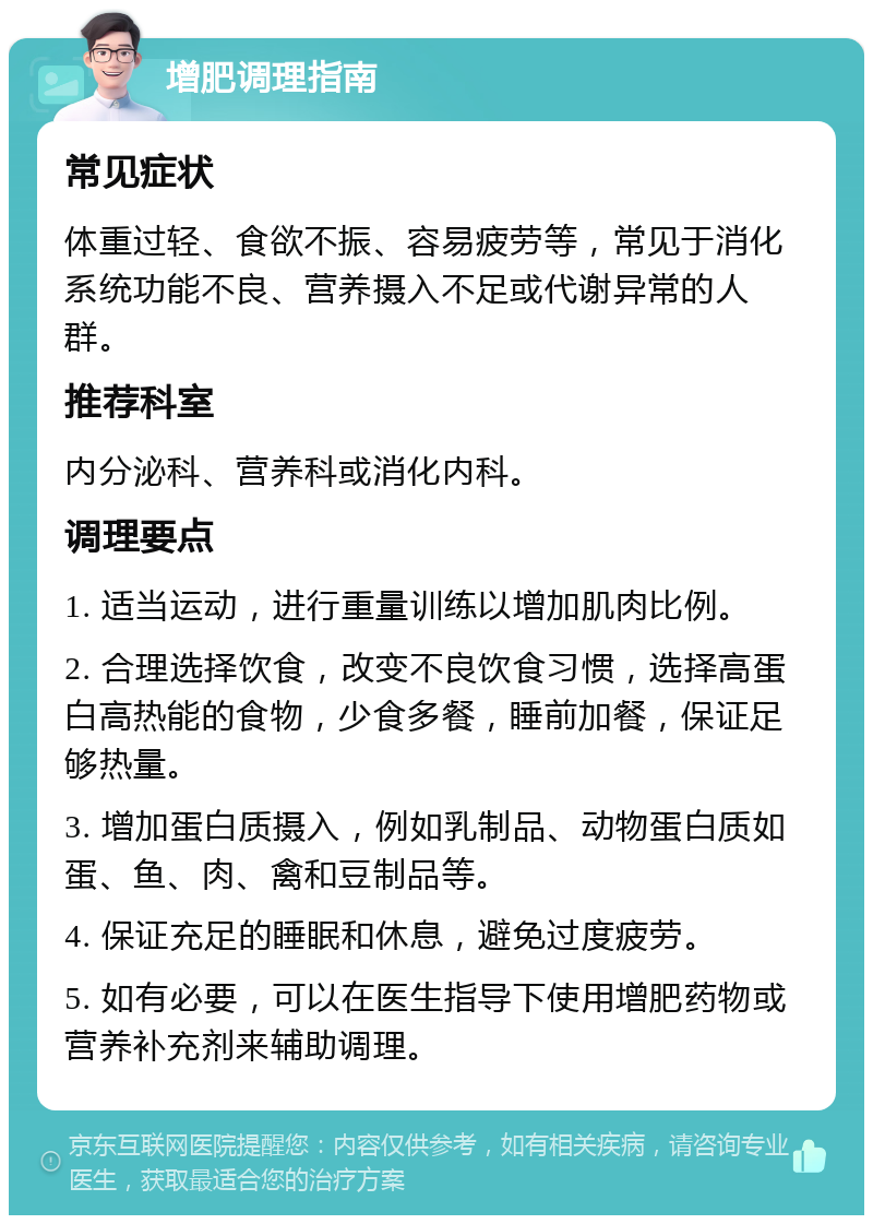 增肥调理指南 常见症状 体重过轻、食欲不振、容易疲劳等，常见于消化系统功能不良、营养摄入不足或代谢异常的人群。 推荐科室 内分泌科、营养科或消化内科。 调理要点 1. 适当运动，进行重量训练以增加肌肉比例。 2. 合理选择饮食，改变不良饮食习惯，选择高蛋白高热能的食物，少食多餐，睡前加餐，保证足够热量。 3. 增加蛋白质摄入，例如乳制品、动物蛋白质如蛋、鱼、肉、禽和豆制品等。 4. 保证充足的睡眠和休息，避免过度疲劳。 5. 如有必要，可以在医生指导下使用增肥药物或营养补充剂来辅助调理。