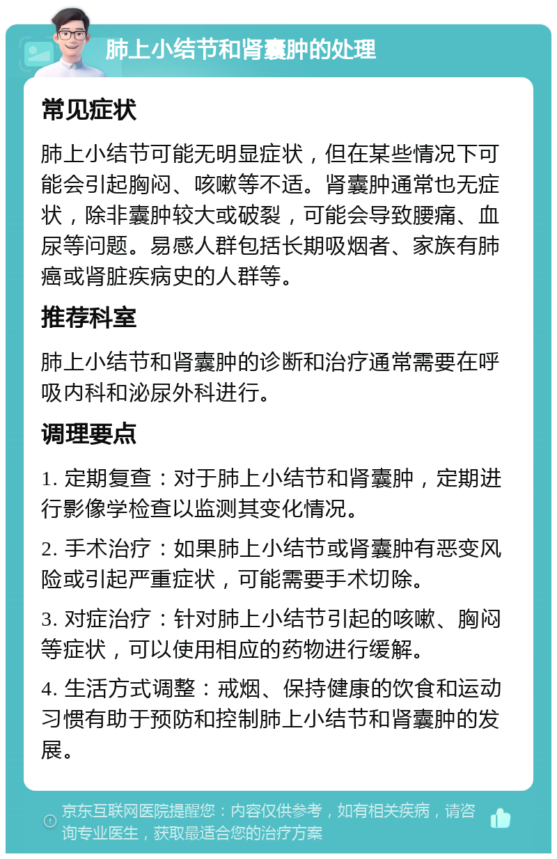 肺上小结节和肾囊肿的处理 常见症状 肺上小结节可能无明显症状，但在某些情况下可能会引起胸闷、咳嗽等不适。肾囊肿通常也无症状，除非囊肿较大或破裂，可能会导致腰痛、血尿等问题。易感人群包括长期吸烟者、家族有肺癌或肾脏疾病史的人群等。 推荐科室 肺上小结节和肾囊肿的诊断和治疗通常需要在呼吸内科和泌尿外科进行。 调理要点 1. 定期复查：对于肺上小结节和肾囊肿，定期进行影像学检查以监测其变化情况。 2. 手术治疗：如果肺上小结节或肾囊肿有恶变风险或引起严重症状，可能需要手术切除。 3. 对症治疗：针对肺上小结节引起的咳嗽、胸闷等症状，可以使用相应的药物进行缓解。 4. 生活方式调整：戒烟、保持健康的饮食和运动习惯有助于预防和控制肺上小结节和肾囊肿的发展。