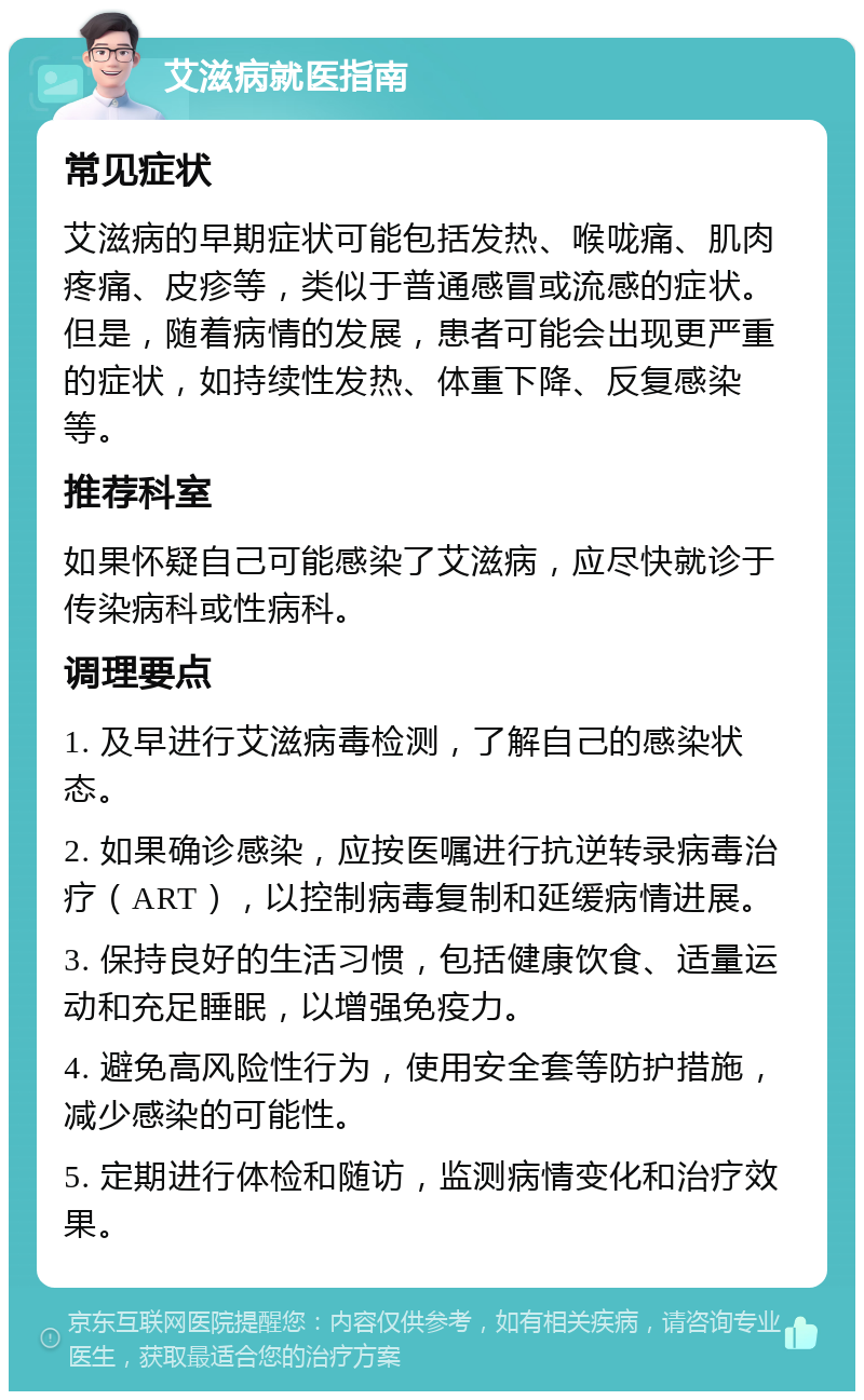 艾滋病就医指南 常见症状 艾滋病的早期症状可能包括发热、喉咙痛、肌肉疼痛、皮疹等，类似于普通感冒或流感的症状。但是，随着病情的发展，患者可能会出现更严重的症状，如持续性发热、体重下降、反复感染等。 推荐科室 如果怀疑自己可能感染了艾滋病，应尽快就诊于传染病科或性病科。 调理要点 1. 及早进行艾滋病毒检测，了解自己的感染状态。 2. 如果确诊感染，应按医嘱进行抗逆转录病毒治疗（ART），以控制病毒复制和延缓病情进展。 3. 保持良好的生活习惯，包括健康饮食、适量运动和充足睡眠，以增强免疫力。 4. 避免高风险性行为，使用安全套等防护措施，减少感染的可能性。 5. 定期进行体检和随访，监测病情变化和治疗效果。