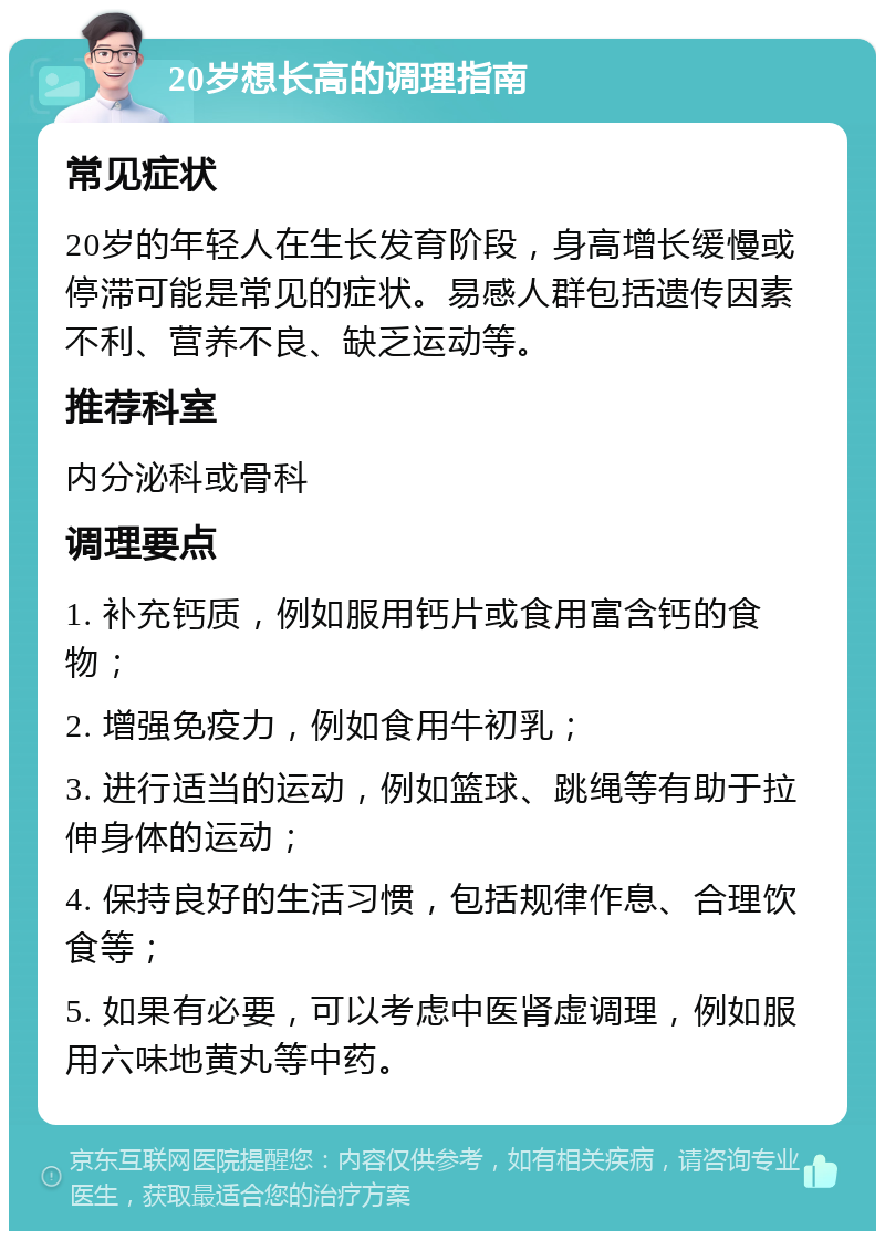 20岁想长高的调理指南 常见症状 20岁的年轻人在生长发育阶段，身高增长缓慢或停滞可能是常见的症状。易感人群包括遗传因素不利、营养不良、缺乏运动等。 推荐科室 内分泌科或骨科 调理要点 1. 补充钙质，例如服用钙片或食用富含钙的食物； 2. 增强免疫力，例如食用牛初乳； 3. 进行适当的运动，例如篮球、跳绳等有助于拉伸身体的运动； 4. 保持良好的生活习惯，包括规律作息、合理饮食等； 5. 如果有必要，可以考虑中医肾虚调理，例如服用六味地黄丸等中药。