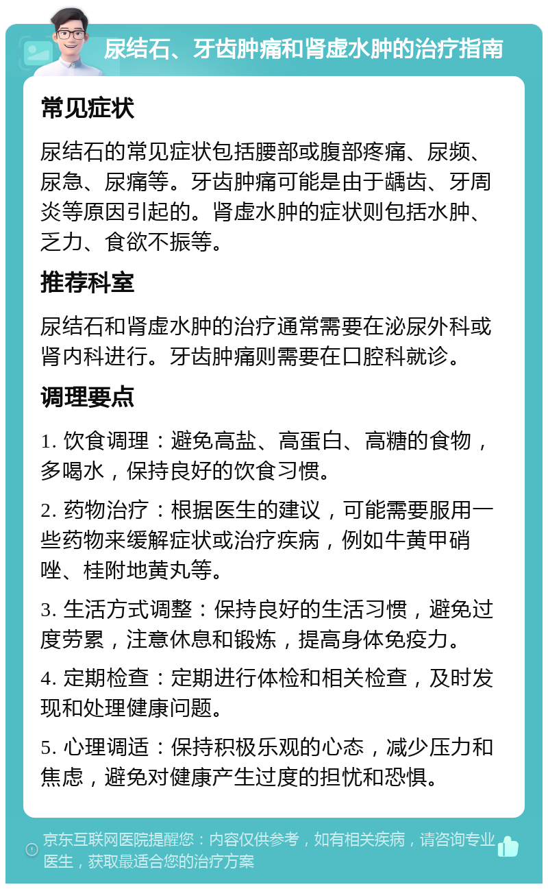 尿结石、牙齿肿痛和肾虚水肿的治疗指南 常见症状 尿结石的常见症状包括腰部或腹部疼痛、尿频、尿急、尿痛等。牙齿肿痛可能是由于龋齿、牙周炎等原因引起的。肾虚水肿的症状则包括水肿、乏力、食欲不振等。 推荐科室 尿结石和肾虚水肿的治疗通常需要在泌尿外科或肾内科进行。牙齿肿痛则需要在口腔科就诊。 调理要点 1. 饮食调理：避免高盐、高蛋白、高糖的食物，多喝水，保持良好的饮食习惯。 2. 药物治疗：根据医生的建议，可能需要服用一些药物来缓解症状或治疗疾病，例如牛黄甲硝唑、桂附地黄丸等。 3. 生活方式调整：保持良好的生活习惯，避免过度劳累，注意休息和锻炼，提高身体免疫力。 4. 定期检查：定期进行体检和相关检查，及时发现和处理健康问题。 5. 心理调适：保持积极乐观的心态，减少压力和焦虑，避免对健康产生过度的担忧和恐惧。