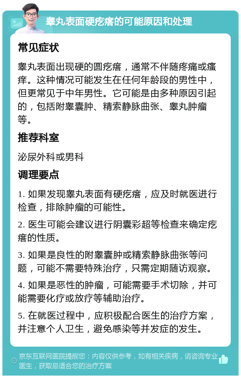 睾丸表面硬疙瘩的可能原因和处理 常见症状 睾丸表面出现硬的圆疙瘩，通常不伴随疼痛或瘙痒。这种情况可能发生在任何年龄段的男性中，但更常见于中年男性。它可能是由多种原因引起的，包括附睾囊肿、精索静脉曲张、睾丸肿瘤等。 推荐科室 泌尿外科或男科 调理要点 1. 如果发现睾丸表面有硬疙瘩，应及时就医进行检查，排除肿瘤的可能性。 2. 医生可能会建议进行阴囊彩超等检查来确定疙瘩的性质。 3. 如果是良性的附睾囊肿或精索静脉曲张等问题，可能不需要特殊治疗，只需定期随访观察。 4. 如果是恶性的肿瘤，可能需要手术切除，并可能需要化疗或放疗等辅助治疗。 5. 在就医过程中，应积极配合医生的治疗方案，并注意个人卫生，避免感染等并发症的发生。