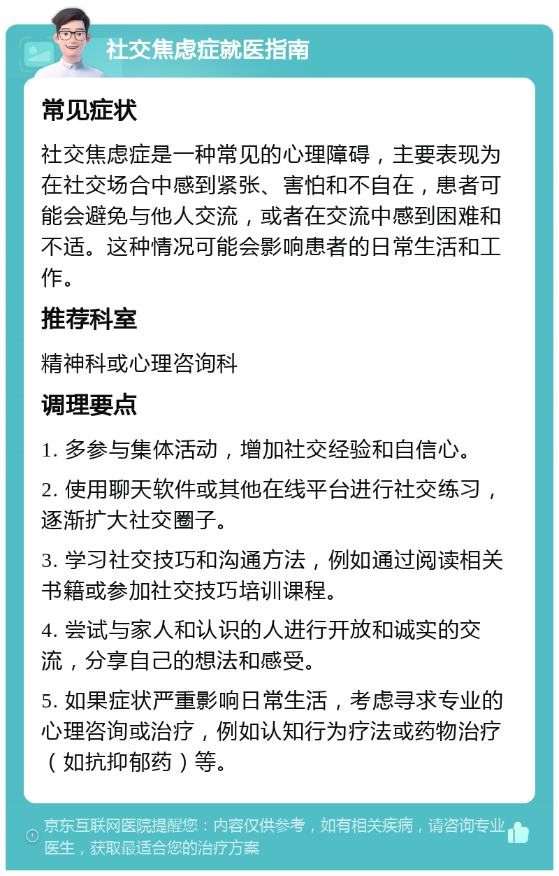 社交焦虑症就医指南 常见症状 社交焦虑症是一种常见的心理障碍，主要表现为在社交场合中感到紧张、害怕和不自在，患者可能会避免与他人交流，或者在交流中感到困难和不适。这种情况可能会影响患者的日常生活和工作。 推荐科室 精神科或心理咨询科 调理要点 1. 多参与集体活动，增加社交经验和自信心。 2. 使用聊天软件或其他在线平台进行社交练习，逐渐扩大社交圈子。 3. 学习社交技巧和沟通方法，例如通过阅读相关书籍或参加社交技巧培训课程。 4. 尝试与家人和认识的人进行开放和诚实的交流，分享自己的想法和感受。 5. 如果症状严重影响日常生活，考虑寻求专业的心理咨询或治疗，例如认知行为疗法或药物治疗（如抗抑郁药）等。