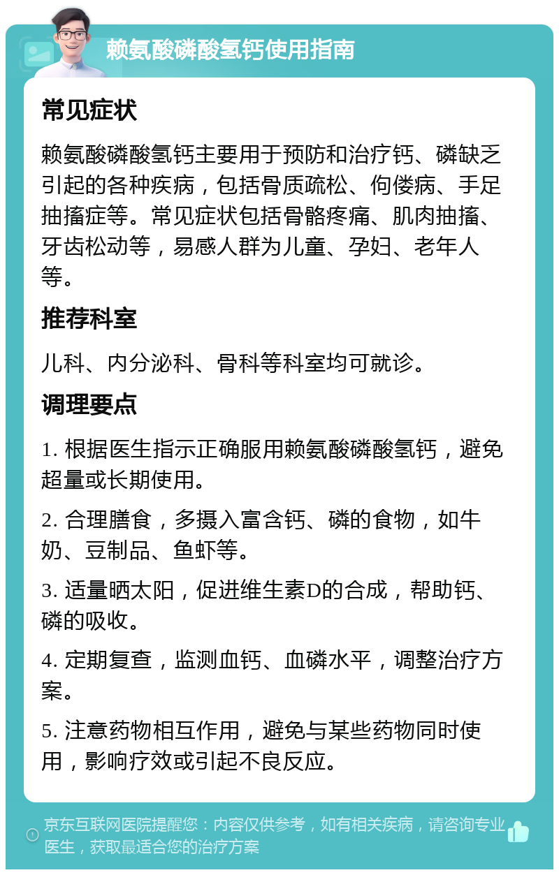 赖氨酸磷酸氢钙使用指南 常见症状 赖氨酸磷酸氢钙主要用于预防和治疗钙、磷缺乏引起的各种疾病，包括骨质疏松、佝偻病、手足抽搐症等。常见症状包括骨骼疼痛、肌肉抽搐、牙齿松动等，易感人群为儿童、孕妇、老年人等。 推荐科室 儿科、内分泌科、骨科等科室均可就诊。 调理要点 1. 根据医生指示正确服用赖氨酸磷酸氢钙，避免超量或长期使用。 2. 合理膳食，多摄入富含钙、磷的食物，如牛奶、豆制品、鱼虾等。 3. 适量晒太阳，促进维生素D的合成，帮助钙、磷的吸收。 4. 定期复查，监测血钙、血磷水平，调整治疗方案。 5. 注意药物相互作用，避免与某些药物同时使用，影响疗效或引起不良反应。