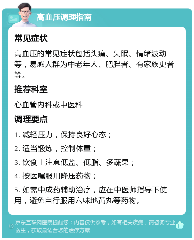 高血压调理指南 常见症状 高血压的常见症状包括头痛、失眠、情绪波动等，易感人群为中老年人、肥胖者、有家族史者等。 推荐科室 心血管内科或中医科 调理要点 1. 减轻压力，保持良好心态； 2. 适当锻炼，控制体重； 3. 饮食上注意低盐、低脂、多蔬果； 4. 按医嘱服用降压药物； 5. 如需中成药辅助治疗，应在中医师指导下使用，避免自行服用六味地黄丸等药物。