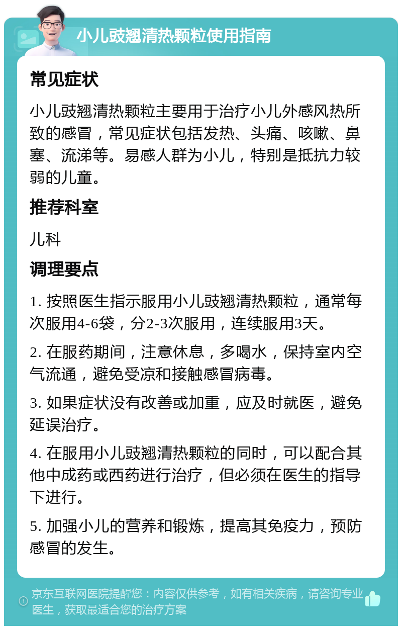 小儿豉翘清热颗粒使用指南 常见症状 小儿豉翘清热颗粒主要用于治疗小儿外感风热所致的感冒，常见症状包括发热、头痛、咳嗽、鼻塞、流涕等。易感人群为小儿，特别是抵抗力较弱的儿童。 推荐科室 儿科 调理要点 1. 按照医生指示服用小儿豉翘清热颗粒，通常每次服用4-6袋，分2-3次服用，连续服用3天。 2. 在服药期间，注意休息，多喝水，保持室内空气流通，避免受凉和接触感冒病毒。 3. 如果症状没有改善或加重，应及时就医，避免延误治疗。 4. 在服用小儿豉翘清热颗粒的同时，可以配合其他中成药或西药进行治疗，但必须在医生的指导下进行。 5. 加强小儿的营养和锻炼，提高其免疫力，预防感冒的发生。