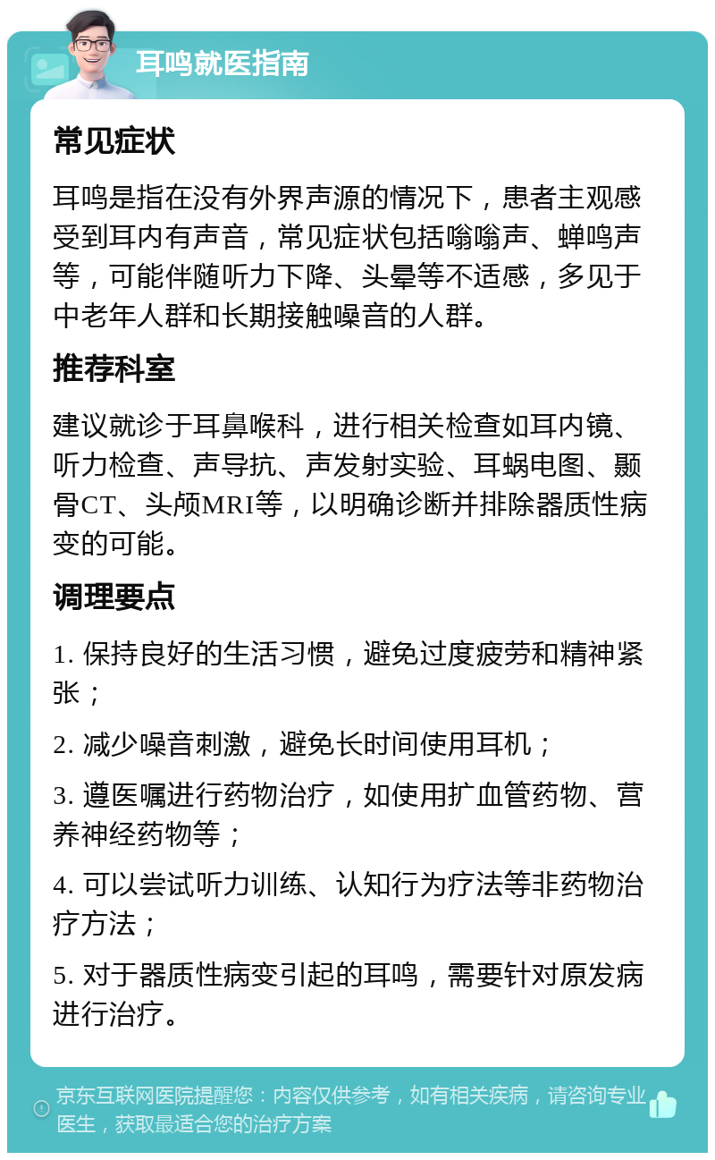 耳鸣就医指南 常见症状 耳鸣是指在没有外界声源的情况下，患者主观感受到耳内有声音，常见症状包括嗡嗡声、蝉鸣声等，可能伴随听力下降、头晕等不适感，多见于中老年人群和长期接触噪音的人群。 推荐科室 建议就诊于耳鼻喉科，进行相关检查如耳内镜、听力检查、声导抗、声发射实验、耳蜗电图、颞骨CT、头颅MRI等，以明确诊断并排除器质性病变的可能。 调理要点 1. 保持良好的生活习惯，避免过度疲劳和精神紧张； 2. 减少噪音刺激，避免长时间使用耳机； 3. 遵医嘱进行药物治疗，如使用扩血管药物、营养神经药物等； 4. 可以尝试听力训练、认知行为疗法等非药物治疗方法； 5. 对于器质性病变引起的耳鸣，需要针对原发病进行治疗。