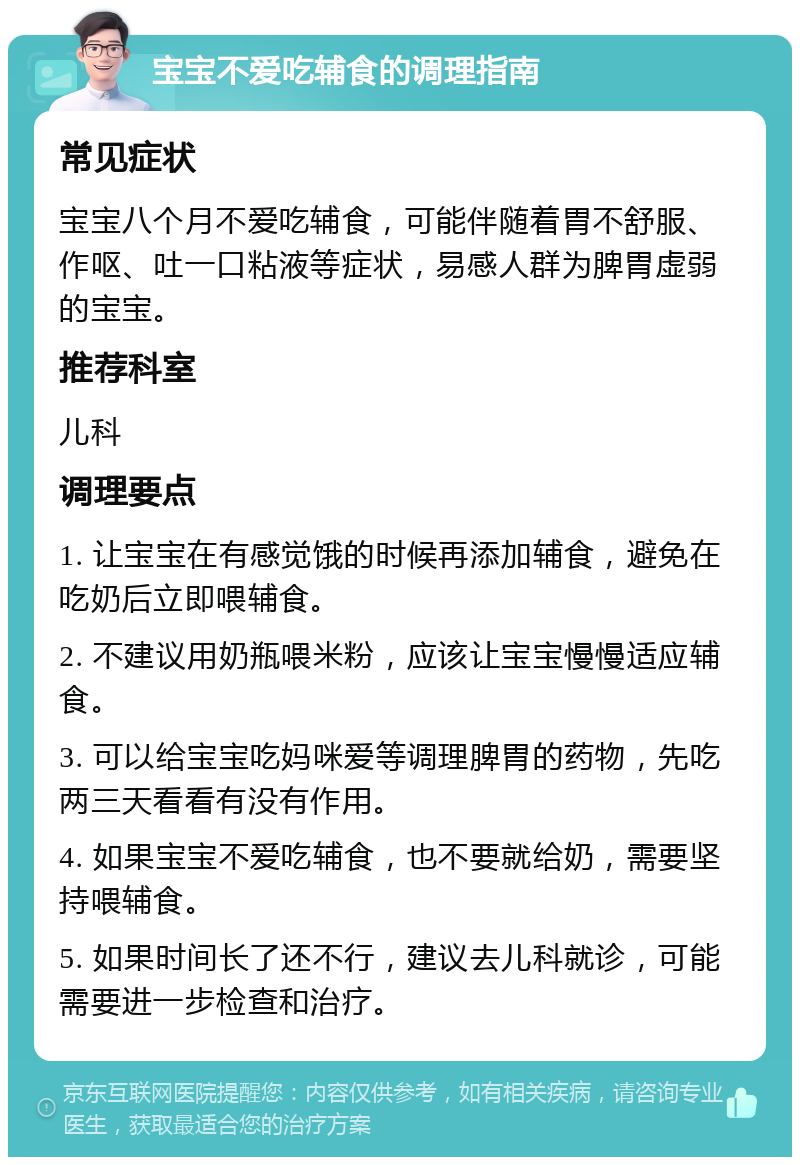 宝宝不爱吃辅食的调理指南 常见症状 宝宝八个月不爱吃辅食，可能伴随着胃不舒服、作呕、吐一口粘液等症状，易感人群为脾胃虚弱的宝宝。 推荐科室 儿科 调理要点 1. 让宝宝在有感觉饿的时候再添加辅食，避免在吃奶后立即喂辅食。 2. 不建议用奶瓶喂米粉，应该让宝宝慢慢适应辅食。 3. 可以给宝宝吃妈咪爱等调理脾胃的药物，先吃两三天看看有没有作用。 4. 如果宝宝不爱吃辅食，也不要就给奶，需要坚持喂辅食。 5. 如果时间长了还不行，建议去儿科就诊，可能需要进一步检查和治疗。