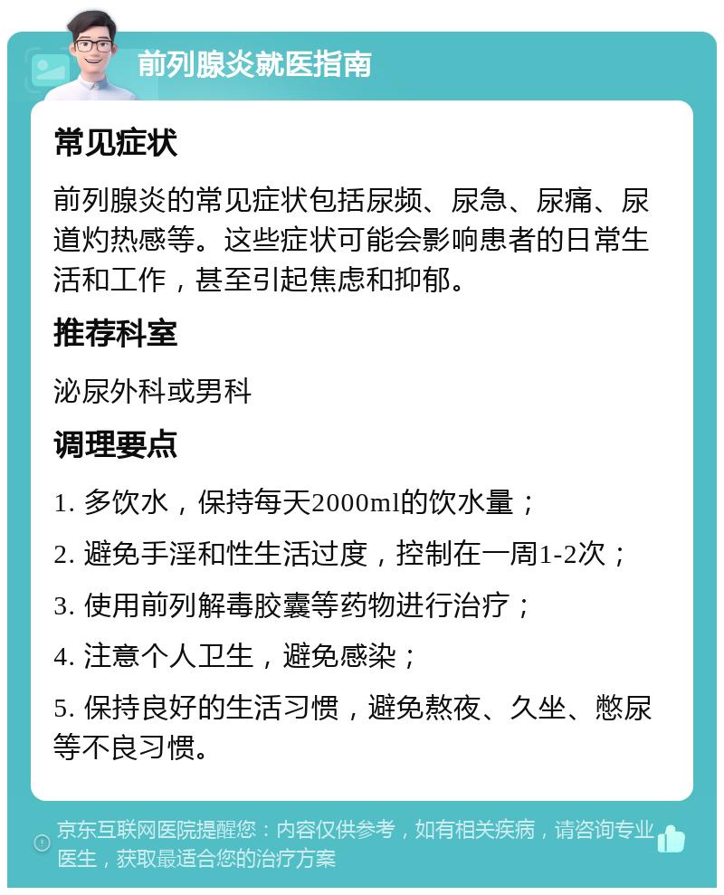 前列腺炎就医指南 常见症状 前列腺炎的常见症状包括尿频、尿急、尿痛、尿道灼热感等。这些症状可能会影响患者的日常生活和工作，甚至引起焦虑和抑郁。 推荐科室 泌尿外科或男科 调理要点 1. 多饮水，保持每天2000ml的饮水量； 2. 避免手淫和性生活过度，控制在一周1-2次； 3. 使用前列解毒胶囊等药物进行治疗； 4. 注意个人卫生，避免感染； 5. 保持良好的生活习惯，避免熬夜、久坐、憋尿等不良习惯。