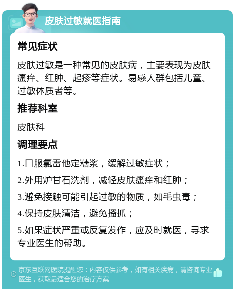 皮肤过敏就医指南 常见症状 皮肤过敏是一种常见的皮肤病，主要表现为皮肤瘙痒、红肿、起疹等症状。易感人群包括儿童、过敏体质者等。 推荐科室 皮肤科 调理要点 1.口服氯雷他定糖浆，缓解过敏症状； 2.外用炉甘石洗剂，减轻皮肤瘙痒和红肿； 3.避免接触可能引起过敏的物质，如毛虫毒； 4.保持皮肤清洁，避免搔抓； 5.如果症状严重或反复发作，应及时就医，寻求专业医生的帮助。