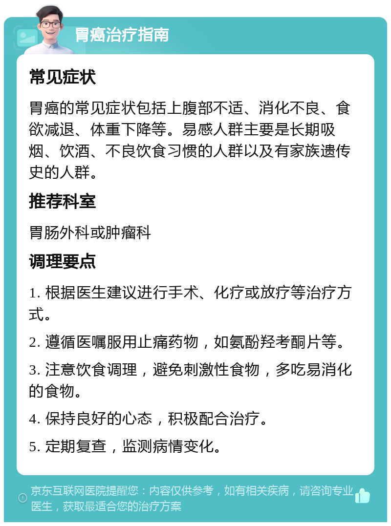 胃癌治疗指南 常见症状 胃癌的常见症状包括上腹部不适、消化不良、食欲减退、体重下降等。易感人群主要是长期吸烟、饮酒、不良饮食习惯的人群以及有家族遗传史的人群。 推荐科室 胃肠外科或肿瘤科 调理要点 1. 根据医生建议进行手术、化疗或放疗等治疗方式。 2. 遵循医嘱服用止痛药物，如氨酚羟考酮片等。 3. 注意饮食调理，避免刺激性食物，多吃易消化的食物。 4. 保持良好的心态，积极配合治疗。 5. 定期复查，监测病情变化。