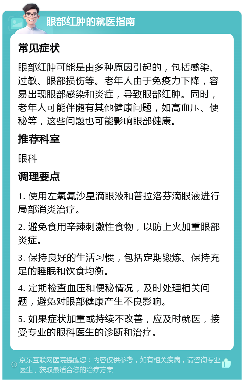 眼部红肿的就医指南 常见症状 眼部红肿可能是由多种原因引起的，包括感染、过敏、眼部损伤等。老年人由于免疫力下降，容易出现眼部感染和炎症，导致眼部红肿。同时，老年人可能伴随有其他健康问题，如高血压、便秘等，这些问题也可能影响眼部健康。 推荐科室 眼科 调理要点 1. 使用左氧氟沙星滴眼液和普拉洛芬滴眼液进行局部消炎治疗。 2. 避免食用辛辣刺激性食物，以防上火加重眼部炎症。 3. 保持良好的生活习惯，包括定期锻炼、保持充足的睡眠和饮食均衡。 4. 定期检查血压和便秘情况，及时处理相关问题，避免对眼部健康产生不良影响。 5. 如果症状加重或持续不改善，应及时就医，接受专业的眼科医生的诊断和治疗。