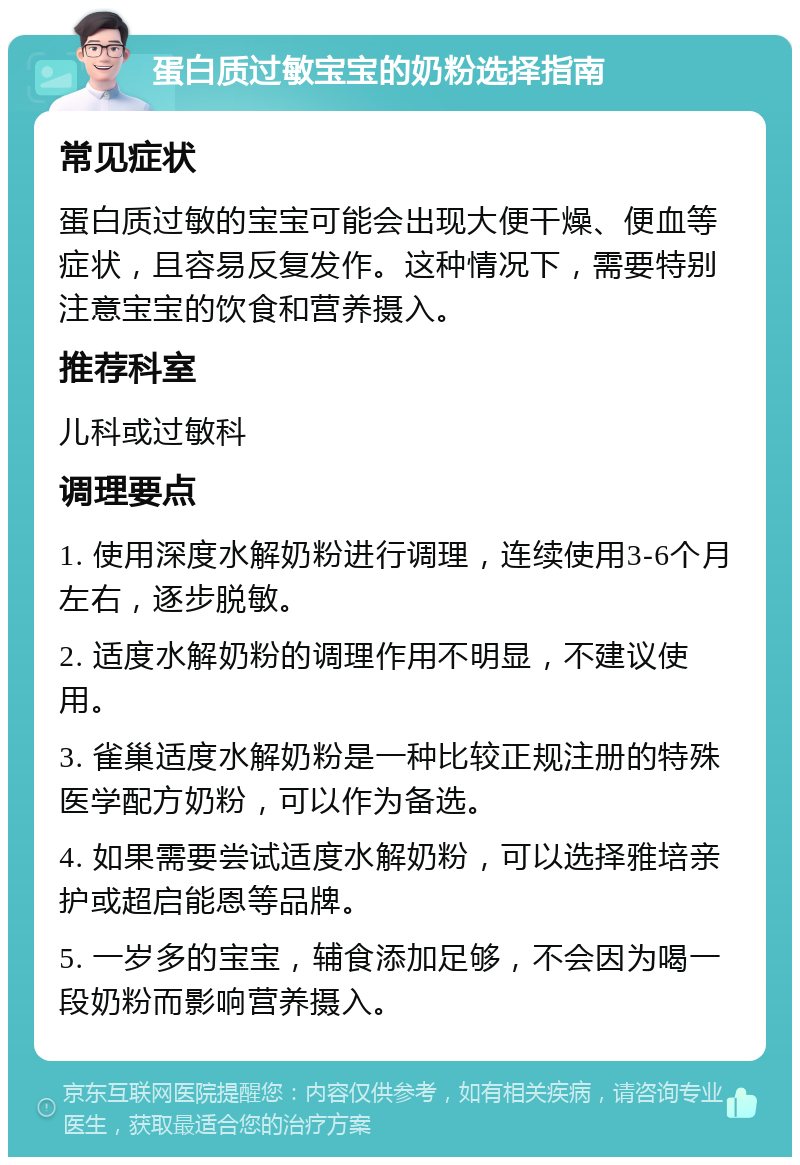 蛋白质过敏宝宝的奶粉选择指南 常见症状 蛋白质过敏的宝宝可能会出现大便干燥、便血等症状，且容易反复发作。这种情况下，需要特别注意宝宝的饮食和营养摄入。 推荐科室 儿科或过敏科 调理要点 1. 使用深度水解奶粉进行调理，连续使用3-6个月左右，逐步脱敏。 2. 适度水解奶粉的调理作用不明显，不建议使用。 3. 雀巢适度水解奶粉是一种比较正规注册的特殊医学配方奶粉，可以作为备选。 4. 如果需要尝试适度水解奶粉，可以选择雅培亲护或超启能恩等品牌。 5. 一岁多的宝宝，辅食添加足够，不会因为喝一段奶粉而影响营养摄入。