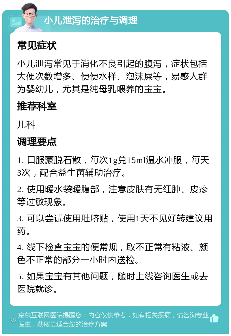 小儿泄泻的治疗与调理 常见症状 小儿泄泻常见于消化不良引起的腹泻，症状包括大便次数增多、便便水样、泡沫屎等，易感人群为婴幼儿，尤其是纯母乳喂养的宝宝。 推荐科室 儿科 调理要点 1. 口服蒙脱石散，每次1g兑15ml温水冲服，每天3次，配合益生菌辅助治疗。 2. 使用暖水袋暖腹部，注意皮肤有无红肿、皮疹等过敏现象。 3. 可以尝试使用肚脐贴，使用1天不见好转建议用药。 4. 线下检查宝宝的便常规，取不正常有粘液、颜色不正常的部分一小时内送检。 5. 如果宝宝有其他问题，随时上线咨询医生或去医院就诊。