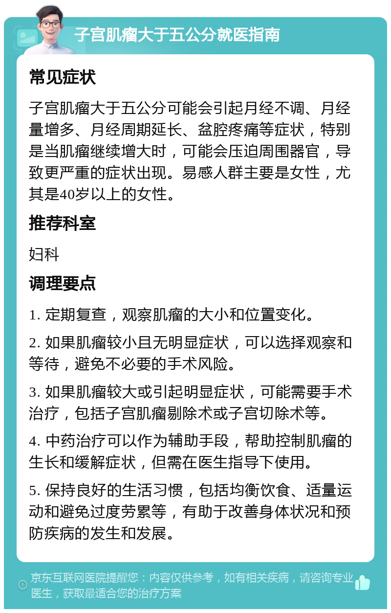 子宫肌瘤大于五公分就医指南 常见症状 子宫肌瘤大于五公分可能会引起月经不调、月经量增多、月经周期延长、盆腔疼痛等症状，特别是当肌瘤继续增大时，可能会压迫周围器官，导致更严重的症状出现。易感人群主要是女性，尤其是40岁以上的女性。 推荐科室 妇科 调理要点 1. 定期复查，观察肌瘤的大小和位置变化。 2. 如果肌瘤较小且无明显症状，可以选择观察和等待，避免不必要的手术风险。 3. 如果肌瘤较大或引起明显症状，可能需要手术治疗，包括子宫肌瘤剔除术或子宫切除术等。 4. 中药治疗可以作为辅助手段，帮助控制肌瘤的生长和缓解症状，但需在医生指导下使用。 5. 保持良好的生活习惯，包括均衡饮食、适量运动和避免过度劳累等，有助于改善身体状况和预防疾病的发生和发展。