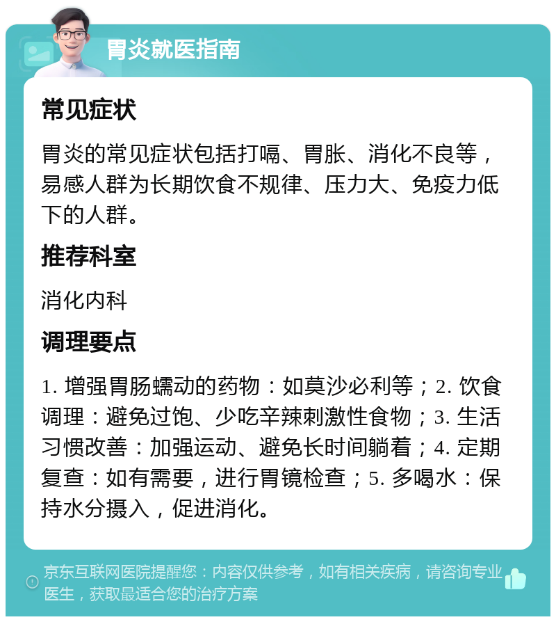 胃炎就医指南 常见症状 胃炎的常见症状包括打嗝、胃胀、消化不良等，易感人群为长期饮食不规律、压力大、免疫力低下的人群。 推荐科室 消化内科 调理要点 1. 增强胃肠蠕动的药物：如莫沙必利等；2. 饮食调理：避免过饱、少吃辛辣刺激性食物；3. 生活习惯改善：加强运动、避免长时间躺着；4. 定期复查：如有需要，进行胃镜检查；5. 多喝水：保持水分摄入，促进消化。