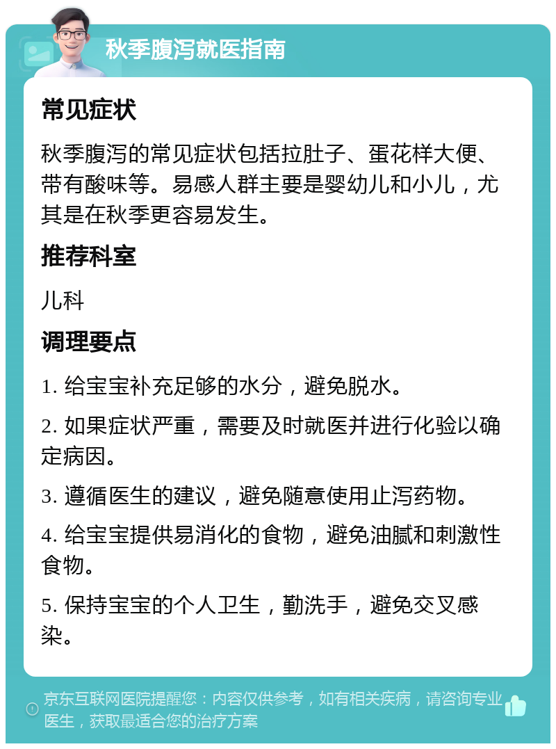 秋季腹泻就医指南 常见症状 秋季腹泻的常见症状包括拉肚子、蛋花样大便、带有酸味等。易感人群主要是婴幼儿和小儿，尤其是在秋季更容易发生。 推荐科室 儿科 调理要点 1. 给宝宝补充足够的水分，避免脱水。 2. 如果症状严重，需要及时就医并进行化验以确定病因。 3. 遵循医生的建议，避免随意使用止泻药物。 4. 给宝宝提供易消化的食物，避免油腻和刺激性食物。 5. 保持宝宝的个人卫生，勤洗手，避免交叉感染。