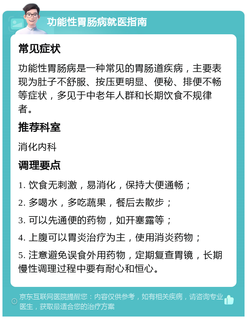 功能性胃肠病就医指南 常见症状 功能性胃肠病是一种常见的胃肠道疾病，主要表现为肚子不舒服、按压更明显、便秘、排便不畅等症状，多见于中老年人群和长期饮食不规律者。 推荐科室 消化内科 调理要点 1. 饮食无刺激，易消化，保持大便通畅； 2. 多喝水，多吃蔬果，餐后去散步； 3. 可以先通便的药物，如开塞露等； 4. 上腹可以胃炎治疗为主，使用消炎药物； 5. 注意避免误食外用药物，定期复查胃镜，长期慢性调理过程中要有耐心和恒心。