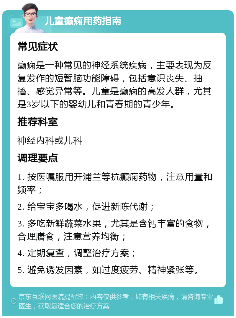 儿童癫痫用药指南 常见症状 癫痫是一种常见的神经系统疾病，主要表现为反复发作的短暂脑功能障碍，包括意识丧失、抽搐、感觉异常等。儿童是癫痫的高发人群，尤其是3岁以下的婴幼儿和青春期的青少年。 推荐科室 神经内科或儿科 调理要点 1. 按医嘱服用开浦兰等抗癫痫药物，注意用量和频率； 2. 给宝宝多喝水，促进新陈代谢； 3. 多吃新鲜蔬菜水果，尤其是含钙丰富的食物，合理膳食，注意营养均衡； 4. 定期复查，调整治疗方案； 5. 避免诱发因素，如过度疲劳、精神紧张等。