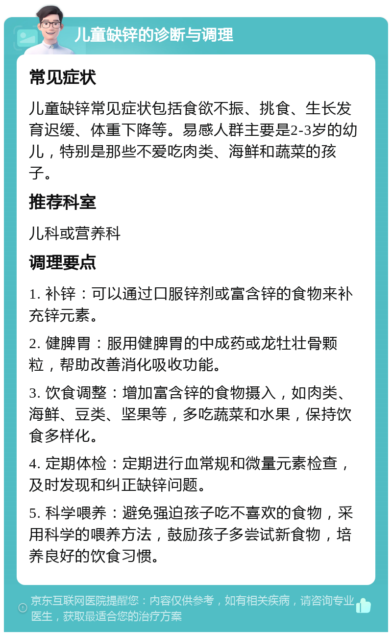 儿童缺锌的诊断与调理 常见症状 儿童缺锌常见症状包括食欲不振、挑食、生长发育迟缓、体重下降等。易感人群主要是2-3岁的幼儿，特别是那些不爱吃肉类、海鲜和蔬菜的孩子。 推荐科室 儿科或营养科 调理要点 1. 补锌：可以通过口服锌剂或富含锌的食物来补充锌元素。 2. 健脾胃：服用健脾胃的中成药或龙牡壮骨颗粒，帮助改善消化吸收功能。 3. 饮食调整：增加富含锌的食物摄入，如肉类、海鲜、豆类、坚果等，多吃蔬菜和水果，保持饮食多样化。 4. 定期体检：定期进行血常规和微量元素检查，及时发现和纠正缺锌问题。 5. 科学喂养：避免强迫孩子吃不喜欢的食物，采用科学的喂养方法，鼓励孩子多尝试新食物，培养良好的饮食习惯。