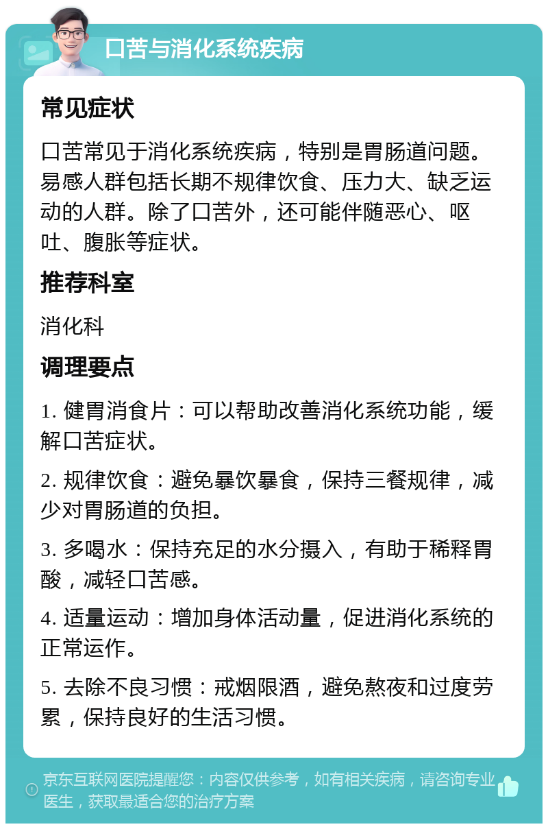 口苦与消化系统疾病 常见症状 口苦常见于消化系统疾病，特别是胃肠道问题。易感人群包括长期不规律饮食、压力大、缺乏运动的人群。除了口苦外，还可能伴随恶心、呕吐、腹胀等症状。 推荐科室 消化科 调理要点 1. 健胃消食片：可以帮助改善消化系统功能，缓解口苦症状。 2. 规律饮食：避免暴饮暴食，保持三餐规律，减少对胃肠道的负担。 3. 多喝水：保持充足的水分摄入，有助于稀释胃酸，减轻口苦感。 4. 适量运动：增加身体活动量，促进消化系统的正常运作。 5. 去除不良习惯：戒烟限酒，避免熬夜和过度劳累，保持良好的生活习惯。