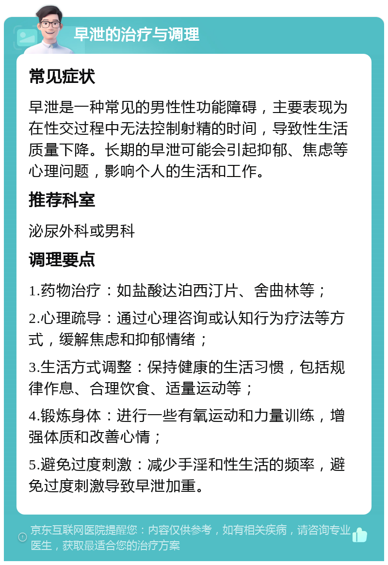 早泄的治疗与调理 常见症状 早泄是一种常见的男性性功能障碍，主要表现为在性交过程中无法控制射精的时间，导致性生活质量下降。长期的早泄可能会引起抑郁、焦虑等心理问题，影响个人的生活和工作。 推荐科室 泌尿外科或男科 调理要点 1.药物治疗：如盐酸达泊西汀片、舍曲林等； 2.心理疏导：通过心理咨询或认知行为疗法等方式，缓解焦虑和抑郁情绪； 3.生活方式调整：保持健康的生活习惯，包括规律作息、合理饮食、适量运动等； 4.锻炼身体：进行一些有氧运动和力量训练，增强体质和改善心情； 5.避免过度刺激：减少手淫和性生活的频率，避免过度刺激导致早泄加重。