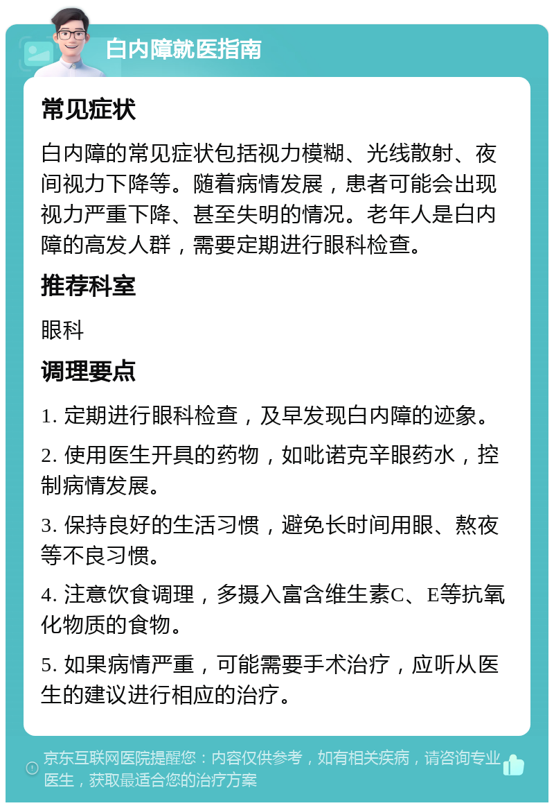 白内障就医指南 常见症状 白内障的常见症状包括视力模糊、光线散射、夜间视力下降等。随着病情发展，患者可能会出现视力严重下降、甚至失明的情况。老年人是白内障的高发人群，需要定期进行眼科检查。 推荐科室 眼科 调理要点 1. 定期进行眼科检查，及早发现白内障的迹象。 2. 使用医生开具的药物，如吡诺克辛眼药水，控制病情发展。 3. 保持良好的生活习惯，避免长时间用眼、熬夜等不良习惯。 4. 注意饮食调理，多摄入富含维生素C、E等抗氧化物质的食物。 5. 如果病情严重，可能需要手术治疗，应听从医生的建议进行相应的治疗。