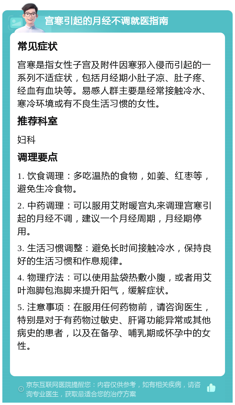 宫寒引起的月经不调就医指南 常见症状 宫寒是指女性子宫及附件因寒邪入侵而引起的一系列不适症状，包括月经期小肚子凉、肚子疼、经血有血块等。易感人群主要是经常接触冷水、寒冷环境或有不良生活习惯的女性。 推荐科室 妇科 调理要点 1. 饮食调理：多吃温热的食物，如姜、红枣等，避免生冷食物。 2. 中药调理：可以服用艾附暖宫丸来调理宫寒引起的月经不调，建议一个月经周期，月经期停用。 3. 生活习惯调整：避免长时间接触冷水，保持良好的生活习惯和作息规律。 4. 物理疗法：可以使用盐袋热敷小腹，或者用艾叶泡脚包泡脚来提升阳气，缓解症状。 5. 注意事项：在服用任何药物前，请咨询医生，特别是对于有药物过敏史、肝肾功能异常或其他病史的患者，以及在备孕、哺乳期或怀孕中的女性。