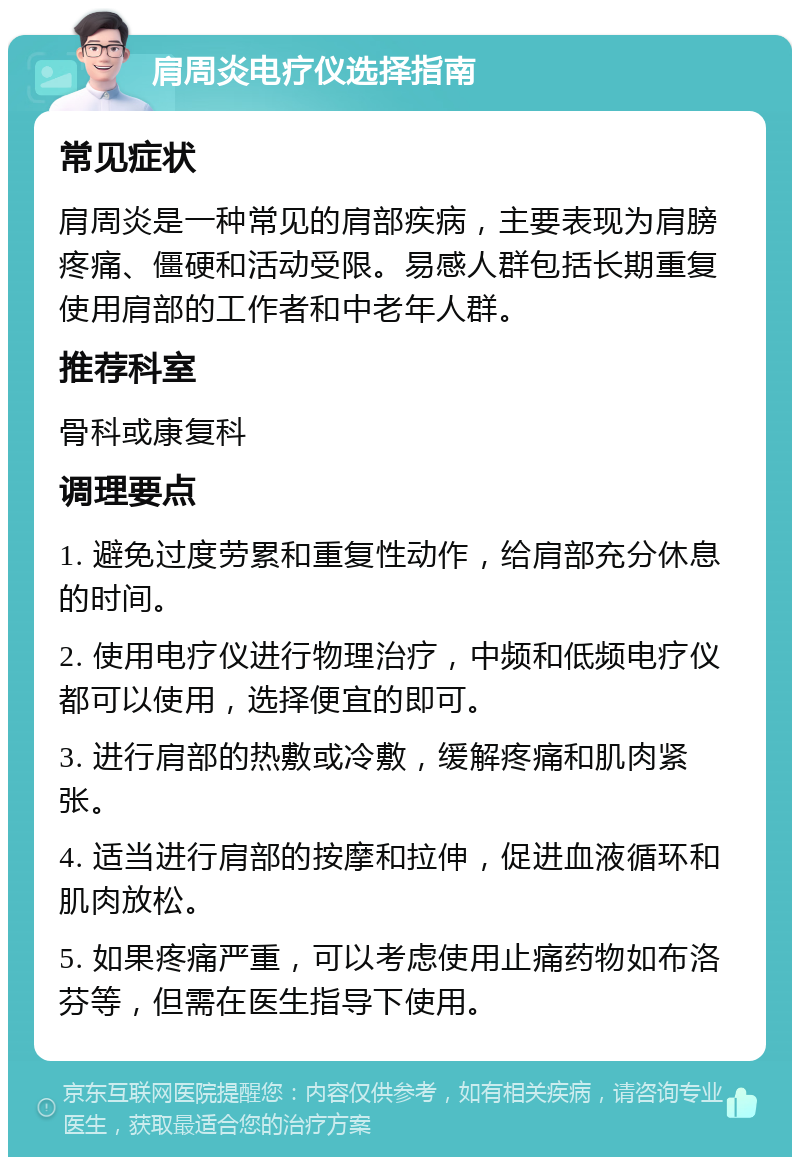 肩周炎电疗仪选择指南 常见症状 肩周炎是一种常见的肩部疾病，主要表现为肩膀疼痛、僵硬和活动受限。易感人群包括长期重复使用肩部的工作者和中老年人群。 推荐科室 骨科或康复科 调理要点 1. 避免过度劳累和重复性动作，给肩部充分休息的时间。 2. 使用电疗仪进行物理治疗，中频和低频电疗仪都可以使用，选择便宜的即可。 3. 进行肩部的热敷或冷敷，缓解疼痛和肌肉紧张。 4. 适当进行肩部的按摩和拉伸，促进血液循环和肌肉放松。 5. 如果疼痛严重，可以考虑使用止痛药物如布洛芬等，但需在医生指导下使用。