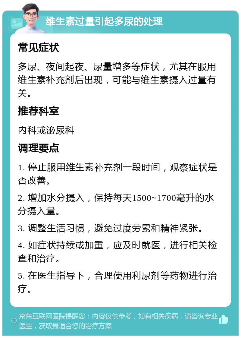 维生素过量引起多尿的处理 常见症状 多尿、夜间起夜、尿量增多等症状，尤其在服用维生素补充剂后出现，可能与维生素摄入过量有关。 推荐科室 内科或泌尿科 调理要点 1. 停止服用维生素补充剂一段时间，观察症状是否改善。 2. 增加水分摄入，保持每天1500~1700毫升的水分摄入量。 3. 调整生活习惯，避免过度劳累和精神紧张。 4. 如症状持续或加重，应及时就医，进行相关检查和治疗。 5. 在医生指导下，合理使用利尿剂等药物进行治疗。